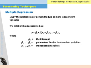 OperationsManagement
Multiple Regression
Study the relationship of demand to two or more independent
variables
The relationship is expressed as:
y = 0 + 1x1 + 2x2 … + kxk
where
0 = the intercept
1, … , k = parameters for the independent variables
x1, … , xk = independent variables
Forecasting Techniques
Forecasting: Models and Applications
 