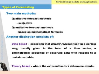 OperationsManagement
Data based - expecting that history repeats itself in a certain
way; usually given in the form of a time series, a
chronological sequence of observed data with respect to a
certain variable.
Theory based - where the external factors determine events.
Qualitative forecast methods
- subjective
Quantitative forecast methods
- based on mathematical formulas
Types of Forecasting
Two main methods:
Another distinction consists of:
Forecasting: Models and Applications
 