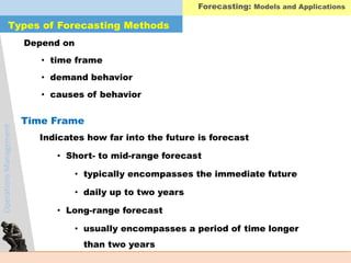 OperationsManagement
Depend on
• time frame
• demand behavior
• causes of behavior
Indicates how far into the future is forecast
• Short- to mid-range forecast
• typically encompasses the immediate future
• daily up to two years
• Long-range forecast
• usually encompasses a period of time longer
than two years
Types of Forecasting Methods
Time Frame
Forecasting: Models and Applications
 