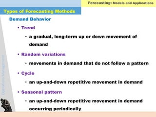 OperationsManagement
 Trend
• a gradual, long-term up or down movement of
demand
 Random variations
• movements in demand that do not follow a pattern
 Cycle
• an up-and-down repetitive movement in demand
 Seasonal pattern
• an up-and-down repetitive movement in demand
occurring periodically
Demand Behavior
Types of Forecasting Methods
Forecasting: Models and Applications
 