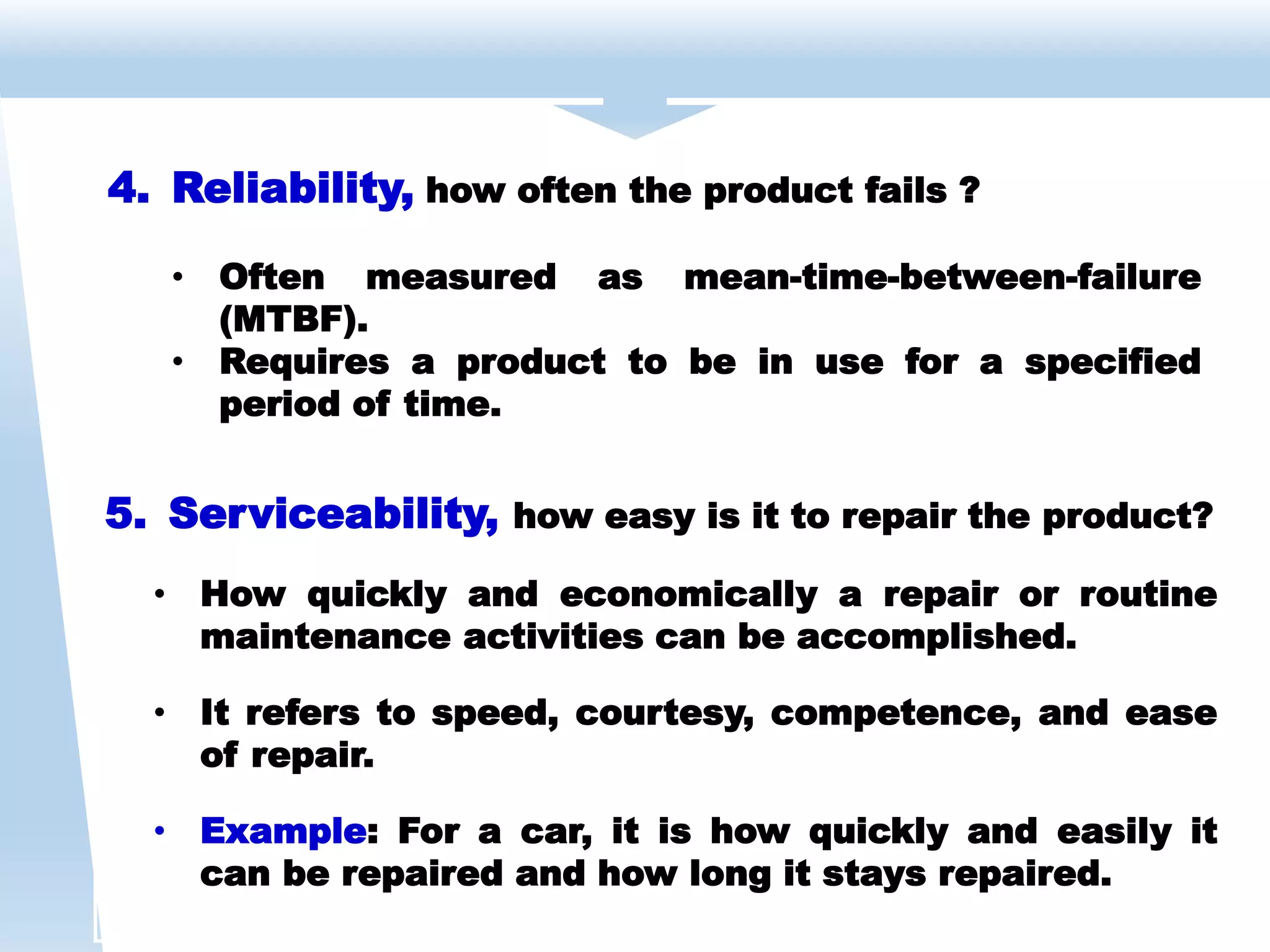 5. Serviceability, how easy is it to repair the product?
• How quickly and economically a repair or routine
maintenance activities can be accomplished.
• It refers to speed, courtesy, competence, and ease
of repair.
• Example: For a car, it is how quickly and easily it
can be repaired and how long it stays repaired.
4. Reliability, how often the product fails ?
• Often measured as mean-time-between-failure
(MTBF).
• Requires a product to be in use for a specified
period of time.
 