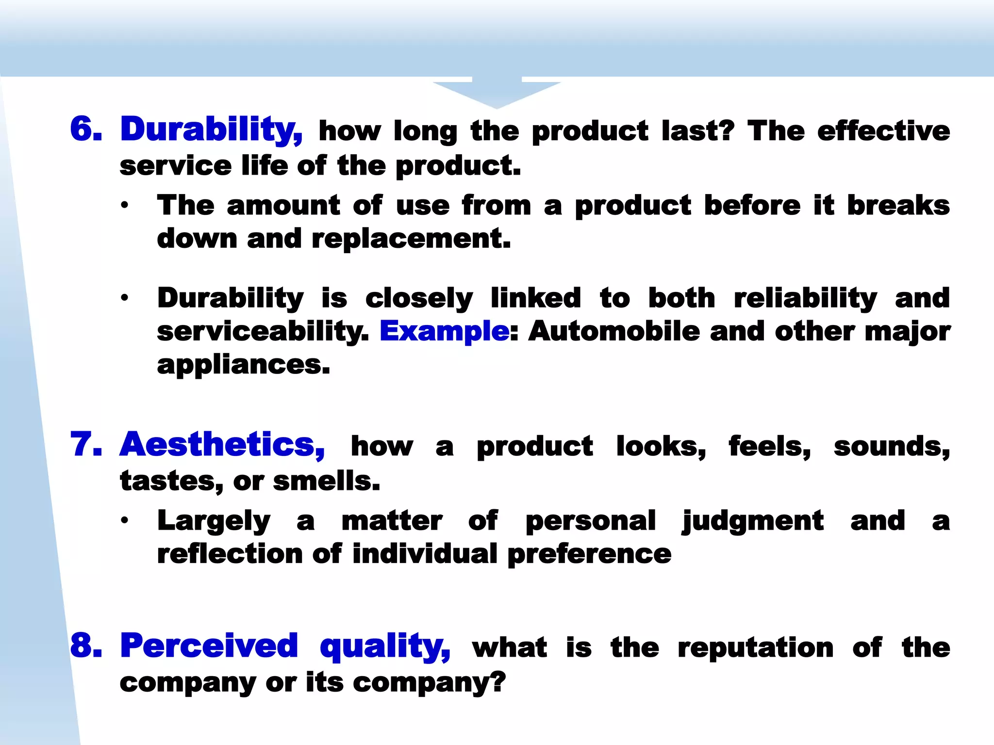 6. Durability, how long the product last? The effective
service life of the product.
• The amount of use from a product before it breaks
down and replacement.
• Durability is closely linked to both reliability and
serviceability. Example: Automobile and other major
appliances.
7. Aesthetics, how a product looks, feels, sounds,
tastes, or smells.
• Largely a matter of personal judgment and a
reflection of individual preference
8. Perceived quality, what is the reputation of the
company or its company?
 