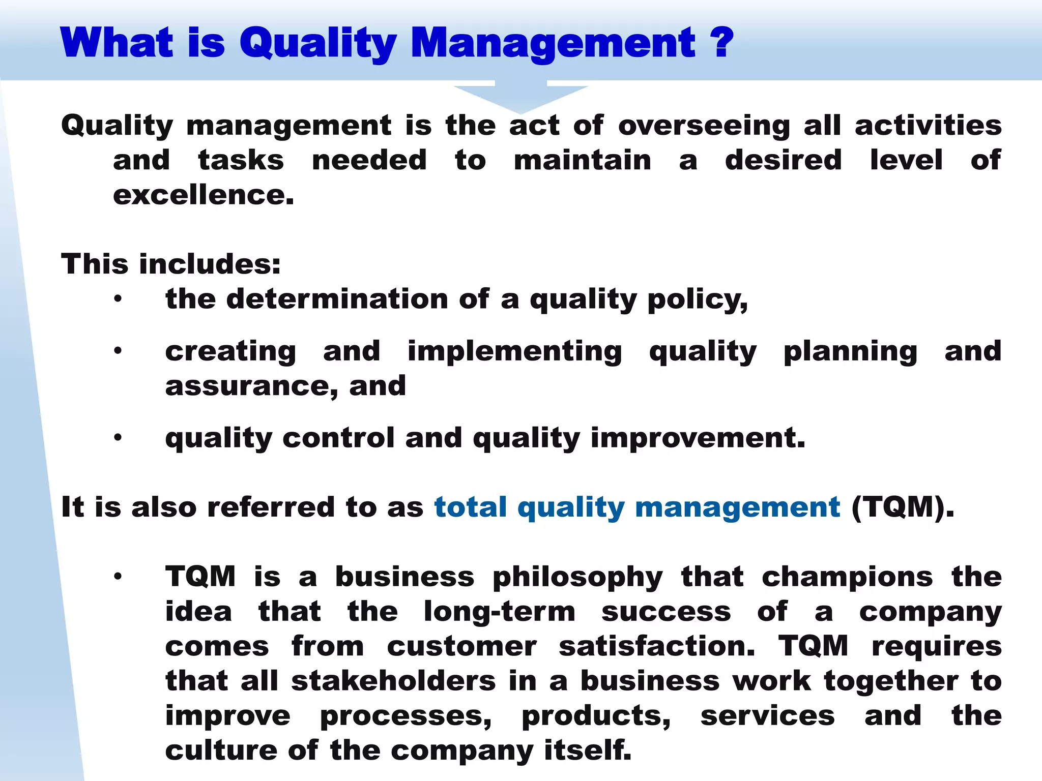 Quality management is the act of overseeing all activities
and tasks needed to maintain a desired level of
excellence.
This includes:
• the determination of a quality policy,
• creating and implementing quality planning and
assurance, and
• quality control and quality improvement.
It is also referred to as total quality management (TQM).
• TQM is a business philosophy that champions the
idea that the long-term success of a company
comes from customer satisfaction. TQM requires
that all stakeholders in a business work together to
improve processes, products, services and the
culture of the company itself.
What is Quality Management ?
 