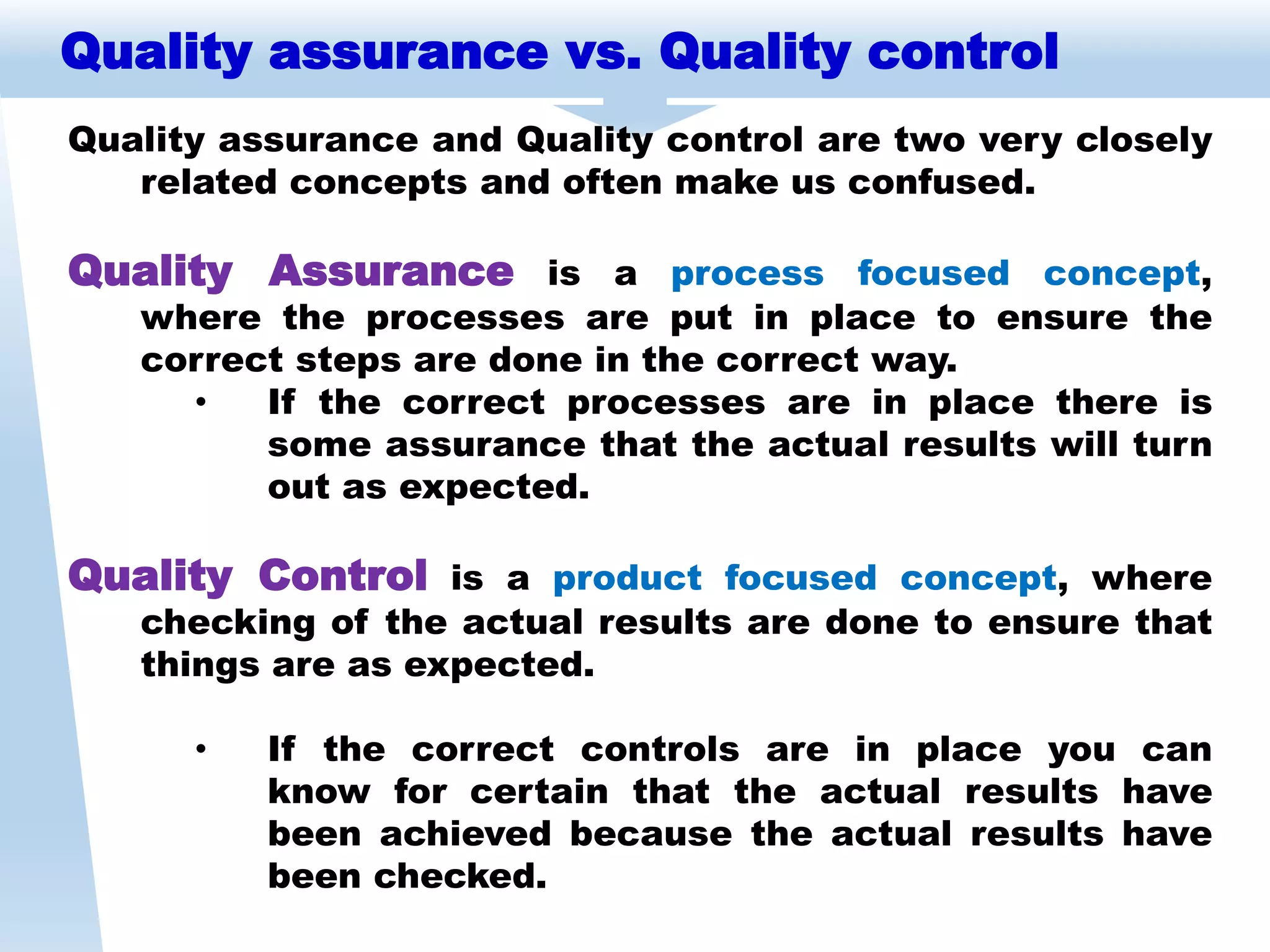 Quality assurance vs. Quality control
Quality assurance and Quality control are two very closely
related concepts and often make us confused.
Quality Assurance is a process focused concept,
where the processes are put in place to ensure the
correct steps are done in the correct way.
• If the correct processes are in place there is
some assurance that the actual results will turn
out as expected.
Quality Control is a product focused concept, where
checking of the actual results are done to ensure that
things are as expected.
• If the correct controls are in place you can
know for certain that the actual results have
been achieved because the actual results have
been checked.
 