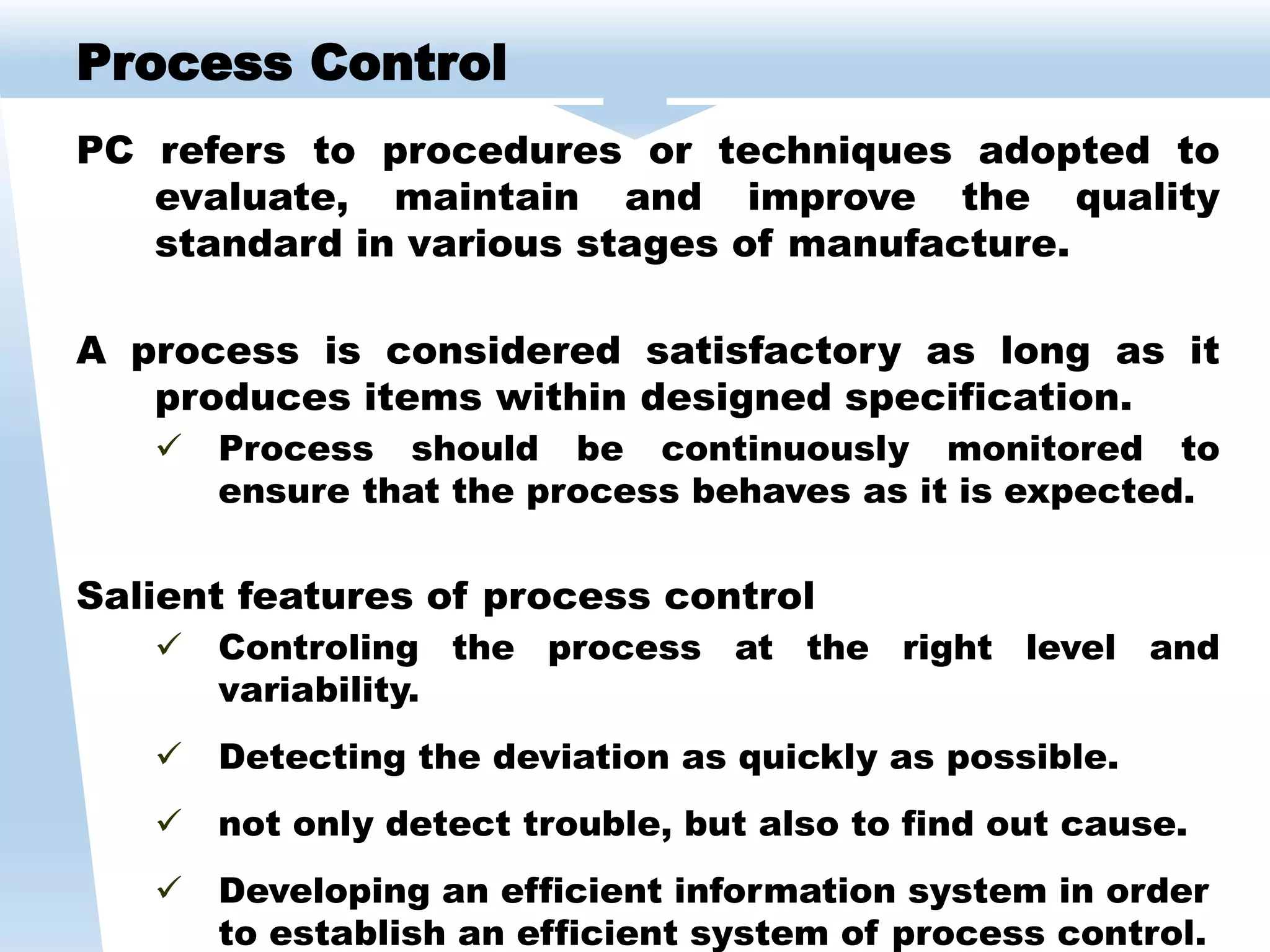 PC refers to procedures or techniques adopted to
evaluate, maintain and improve the quality
standard in various stages of manufacture.
A process is considered satisfactory as long as it
produces items within designed specification.
 Process should be continuously monitored to
ensure that the process behaves as it is expected.
Salient features of process control
 Controling the process at the right level and
variability.
 Detecting the deviation as quickly as possible.
 not only detect trouble, but also to find out cause.
 Developing an efficient information system in order
to establish an efficient system of process control.
Process Control
 