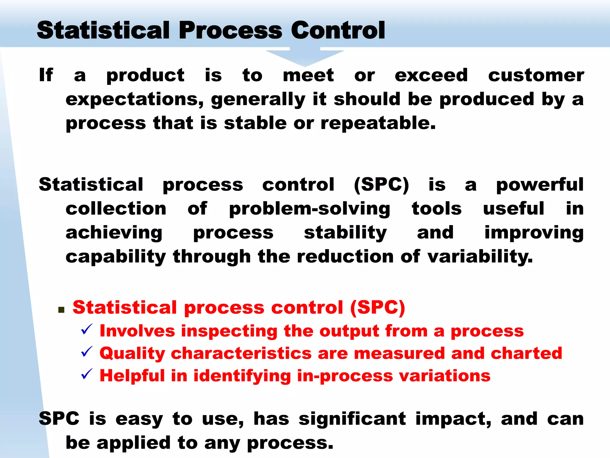 If a product is to meet or exceed customer
expectations, generally it should be produced by a
process that is stable or repeatable.
Statistical process control (SPC) is a powerful
collection of problem-solving tools useful in
achieving process stability and improving
capability through the reduction of variability.
 Statistical process control (SPC)
 Involves inspecting the output from a process
 Quality characteristics are measured and charted
 Helpful in identifying in-process variations
SPC is easy to use, has significant impact, and can
be applied to any process.
Statistical Process Control
 