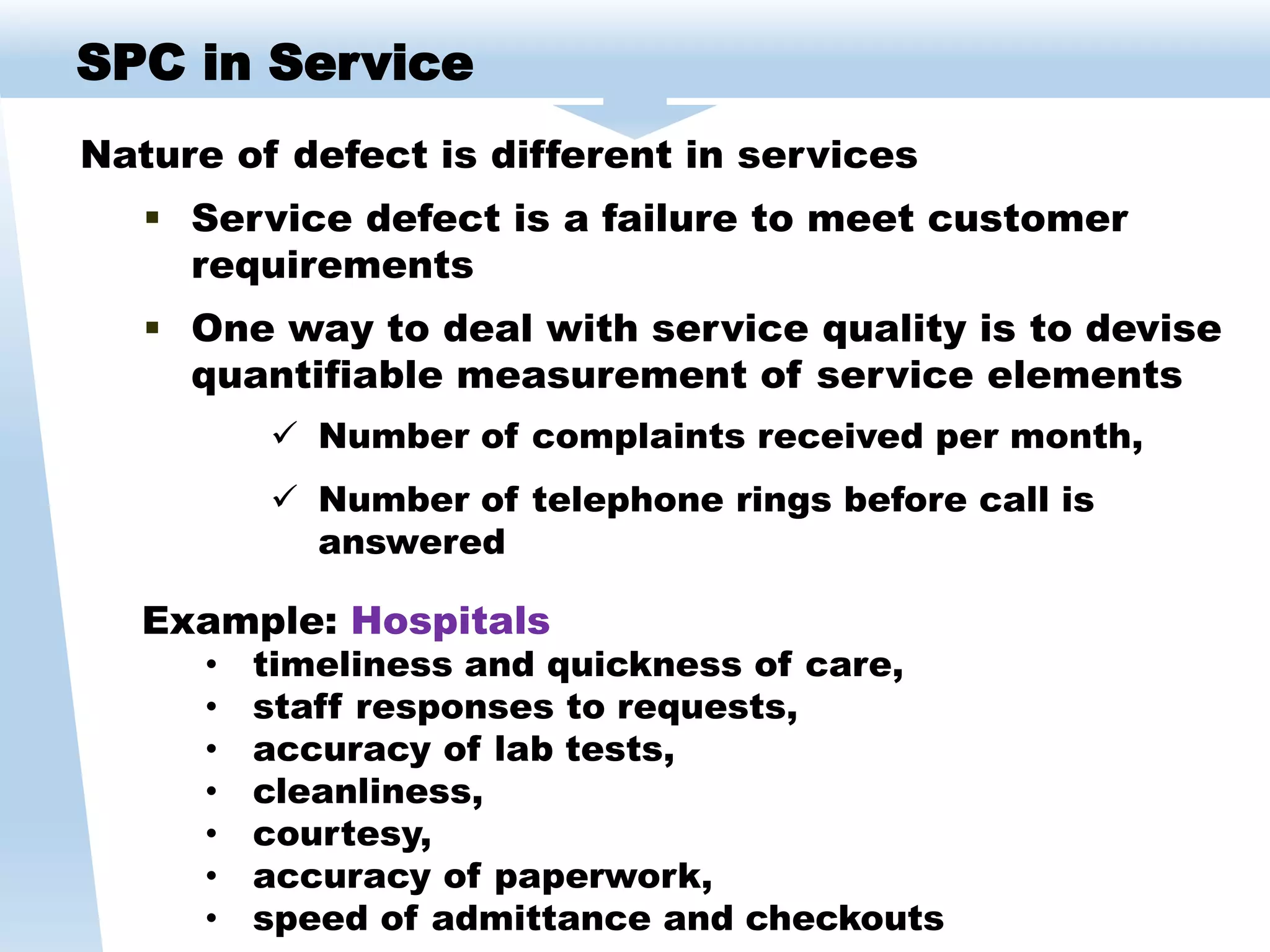 Nature of defect is different in services
 Service defect is a failure to meet customer
requirements
 One way to deal with service quality is to devise
quantifiable measurement of service elements
 Number of complaints received per month,
 Number of telephone rings before call is
answered
SPC in Service
Example: Hospitals
• timeliness and quickness of care,
• staff responses to requests,
• accuracy of lab tests,
• cleanliness,
• courtesy,
• accuracy of paperwork,
• speed of admittance and checkouts
 