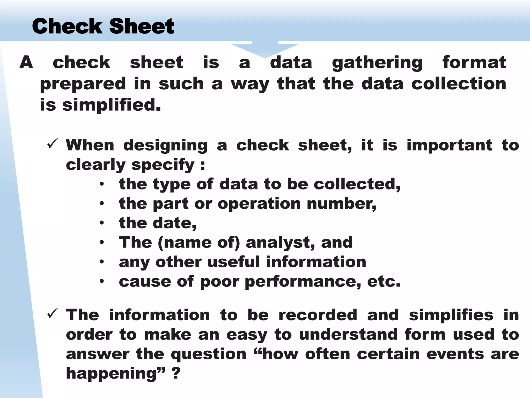 Check Sheet
A check sheet is a data gathering format
prepared in such a way that the data collection
is simplified.
 When designing a check sheet, it is important to
clearly specify :
• the type of data to be collected,
• the part or operation number,
• the date,
• The (name of) analyst, and
• any other useful information
• cause of poor performance, etc.
 The information to be recorded and simplifies in
order to make an easy to understand form used to
answer the question ‘‘how often certain events are
happening’’ ?
 