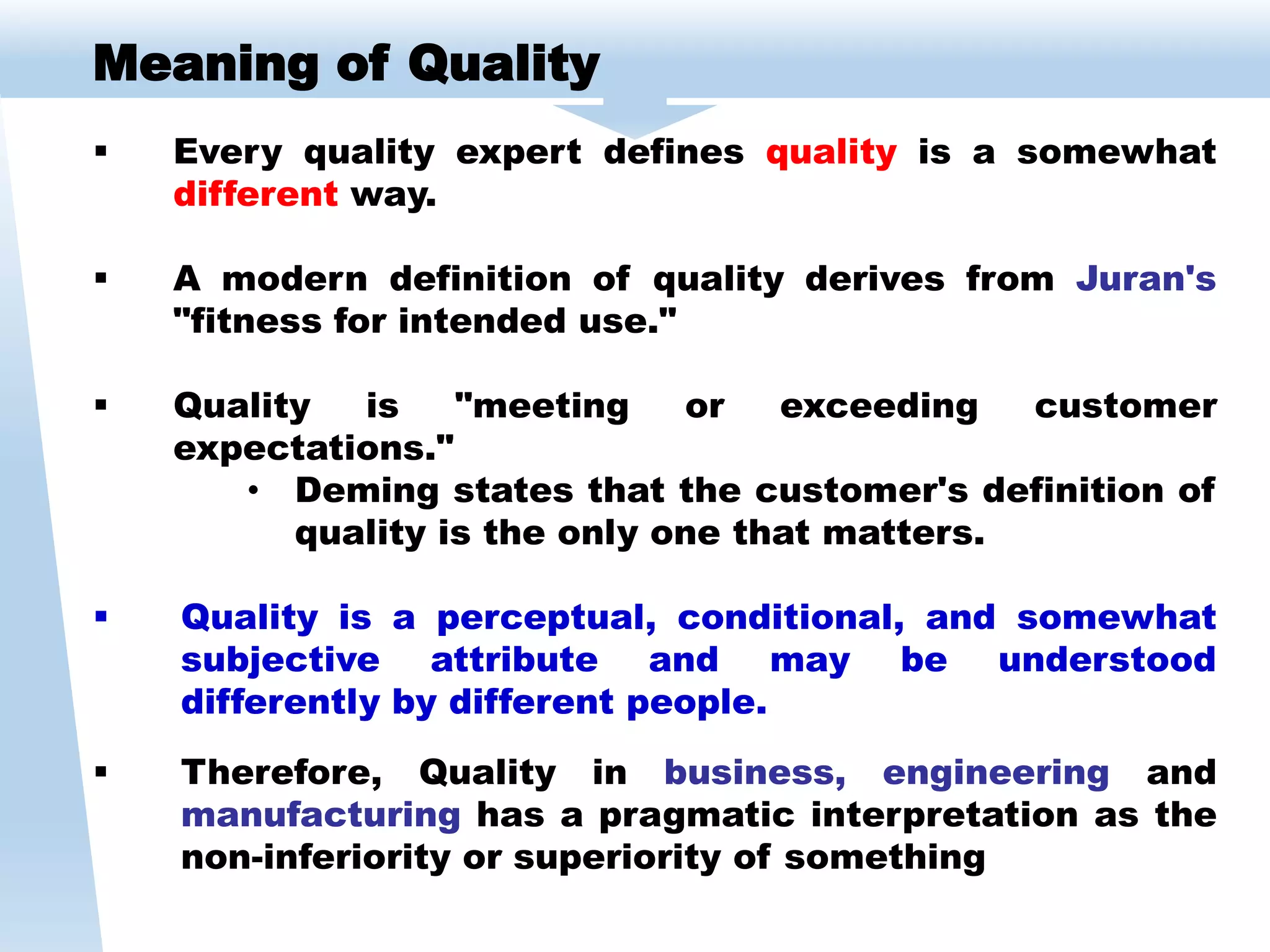 Meaning of Quality
 Every quality expert defines quality is a somewhat
different way.
 A modern definition of quality derives from Juran's
"fitness for intended use."
 Quality is "meeting or exceeding customer
expectations."
• Deming states that the customer's definition of
quality is the only one that matters.
 Quality is a perceptual, conditional, and somewhat
subjective attribute and may be understood
differently by different people.
 Therefore, Quality in business, engineering and
manufacturing has a pragmatic interpretation as the
non-inferiority or superiority of something
 