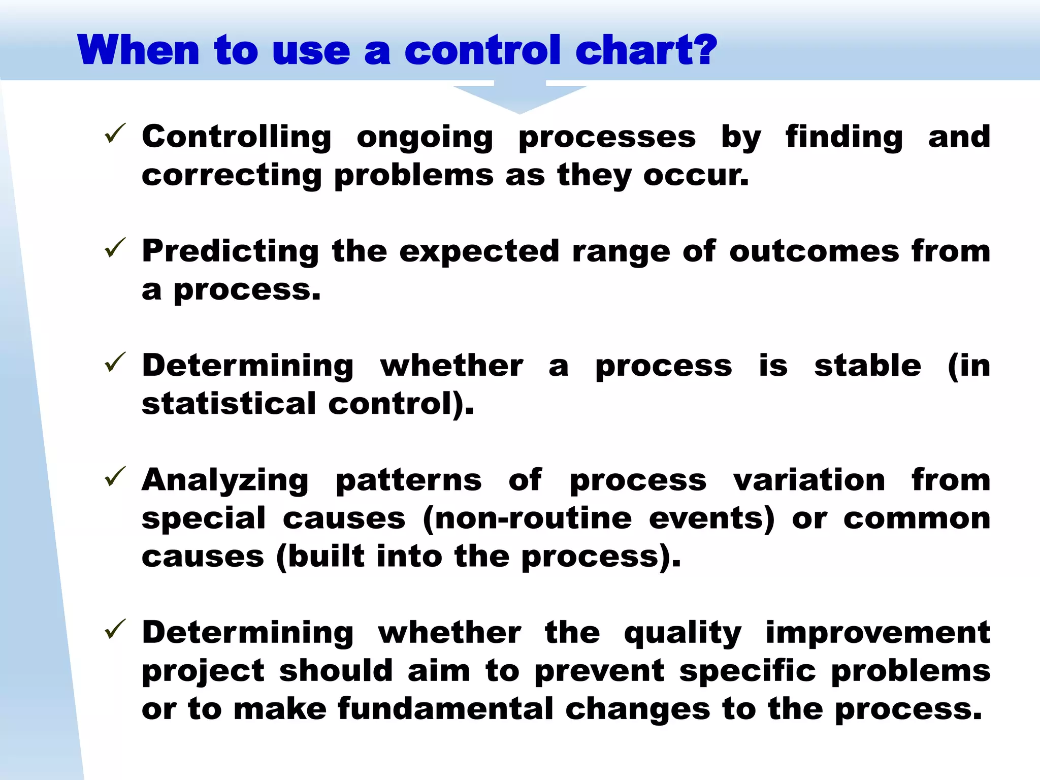  Controlling ongoing processes by finding and
correcting problems as they occur.
 Predicting the expected range of outcomes from
a process.
 Determining whether a process is stable (in
statistical control).
 Analyzing patterns of process variation from
special causes (non-routine events) or common
causes (built into the process).
 Determining whether the quality improvement
project should aim to prevent specific problems
or to make fundamental changes to the process.
When to use a control chart?
 