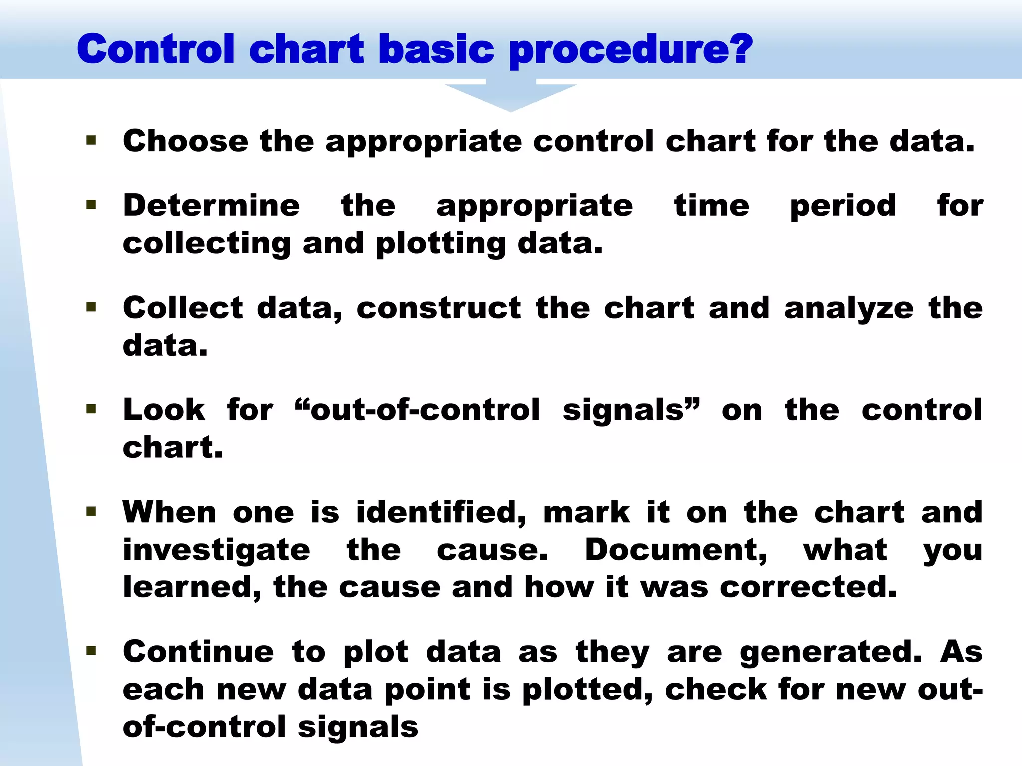  Choose the appropriate control chart for the data.
 Determine the appropriate time period for
collecting and plotting data.
 Collect data, construct the chart and analyze the
data.
 Look for “out-of-control signals” on the control
chart.
 When one is identified, mark it on the chart and
investigate the cause. Document, what you
learned, the cause and how it was corrected.
 Continue to plot data as they are generated. As
each new data point is plotted, check for new out-
of-control signals
Control chart basic procedure?
 