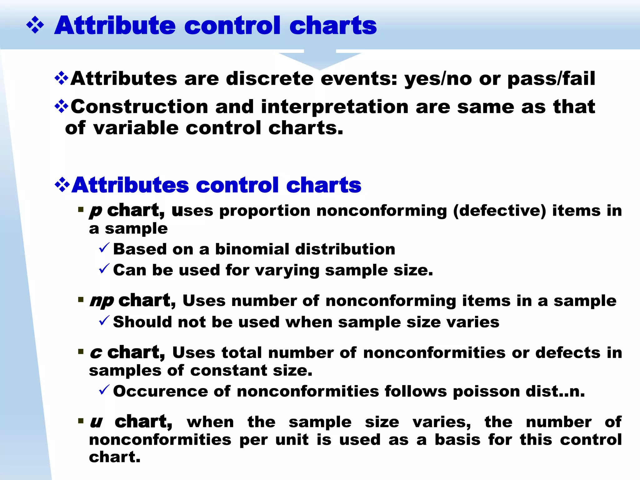 Attributes are discrete events: yes/no or pass/fail
Construction and interpretation are same as that
of variable control charts.
Attributes control charts
 p chart, uses proportion nonconforming (defective) items in
a sample
 Based on a binomial distribution
 Can be used for varying sample size.
 np chart, Uses number of nonconforming items in a sample
 Should not be used when sample size varies
 c chart, Uses total number of nonconformities or defects in
samples of constant size.
 Occurence of nonconformities follows poisson dist..n.
 u chart, when the sample size varies, the number of
nonconformities per unit is used as a basis for this control
chart.
 Attribute control charts
 
