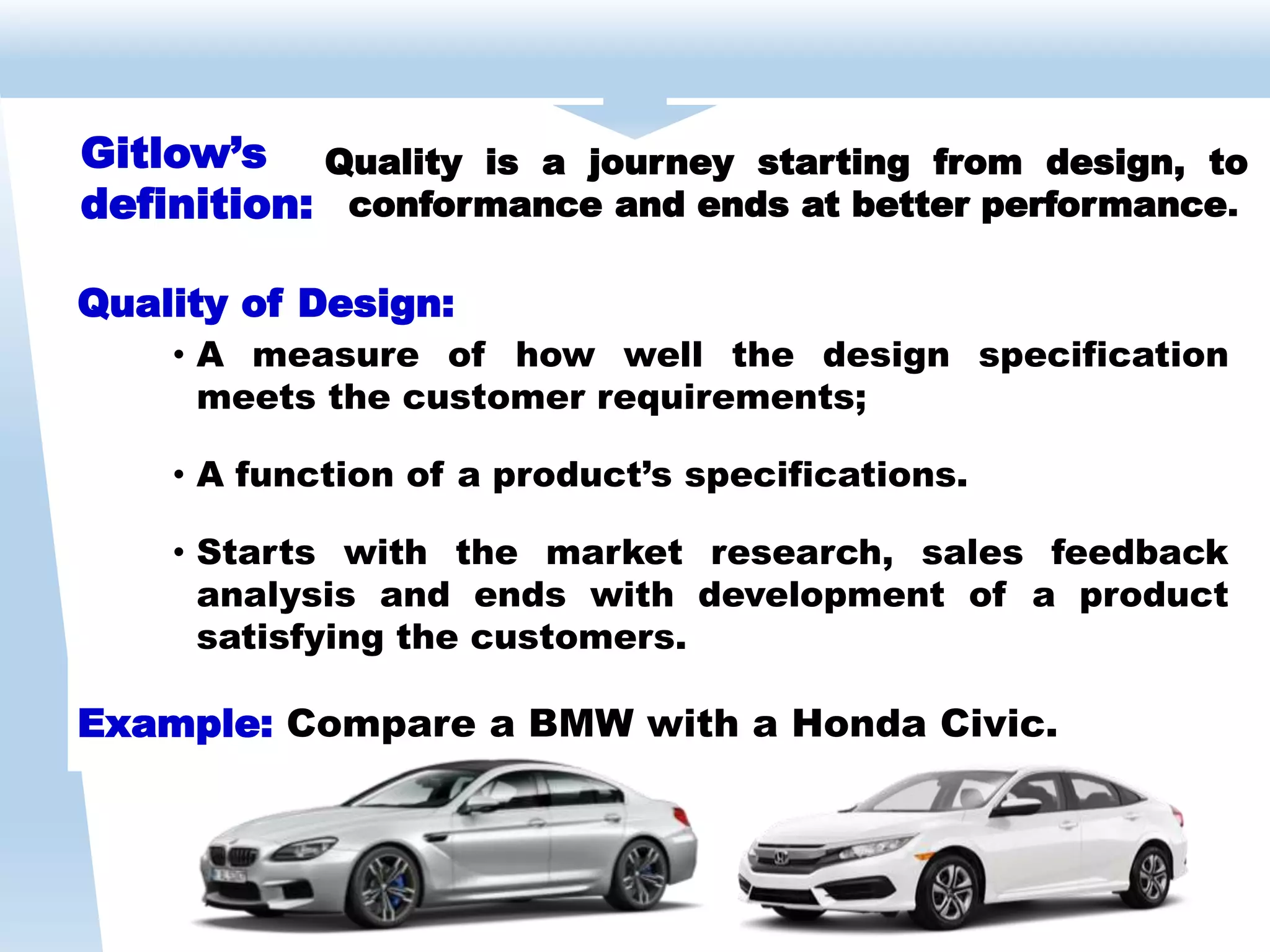 Quality of Design:
• A measure of how well the design specification
meets the customer requirements;
• A function of a product’s specifications.
• Starts with the market research, sales feedback
analysis and ends with development of a product
satisfying the customers.
Example: Compare a BMW with a Honda Civic.
Gitlow’s
definition:
Quality is a journey starting from design, to
conformance and ends at better performance.
 