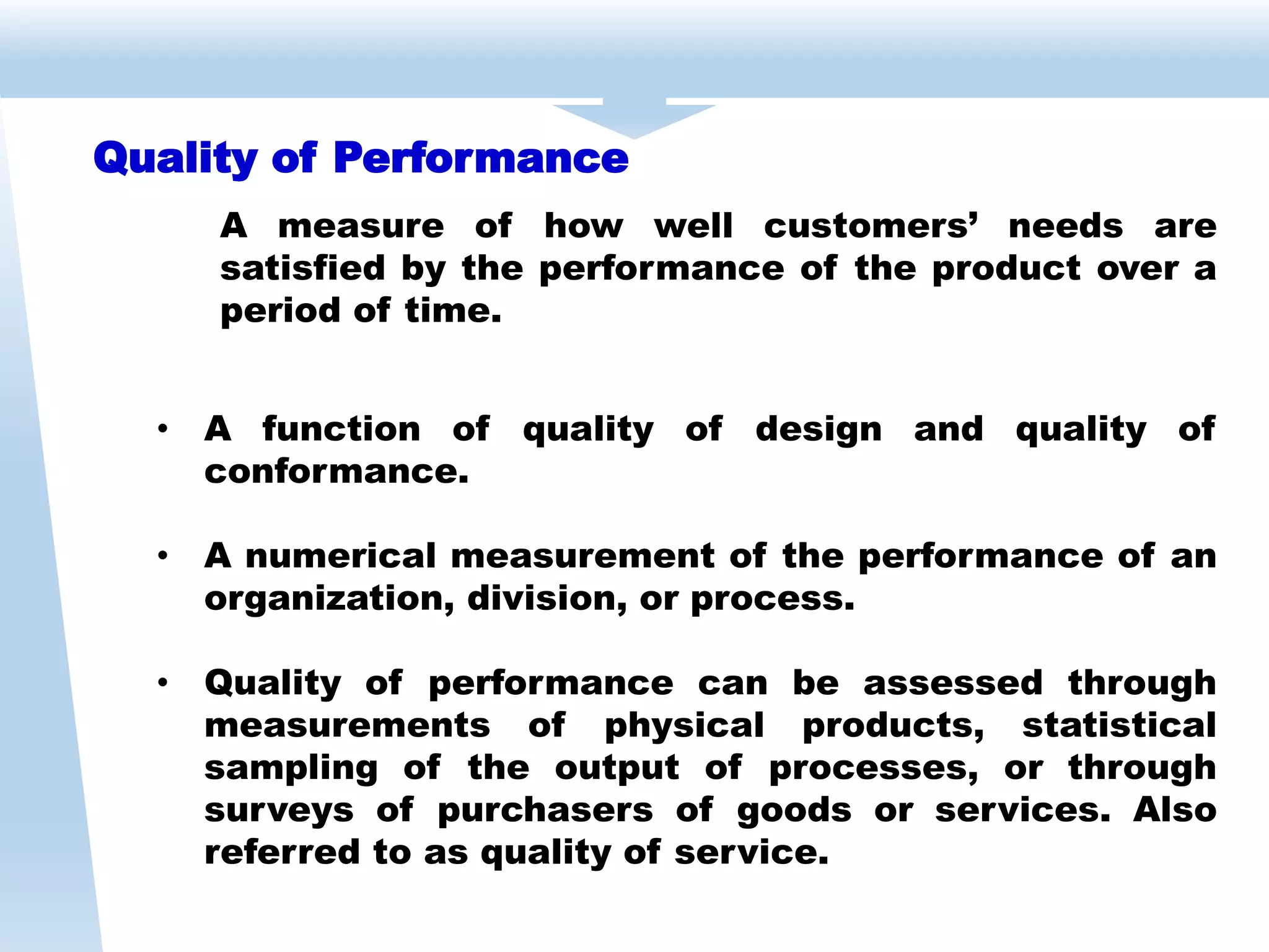Quality of Performance
A measure of how well customers’ needs are
satisfied by the performance of the product over a
period of time.
• A function of quality of design and quality of
conformance.
• A numerical measurement of the performance of an
organization, division, or process.
• Quality of performance can be assessed through
measurements of physical products, statistical
sampling of the output of processes, or through
surveys of purchasers of goods or services. Also
referred to as quality of service.
 