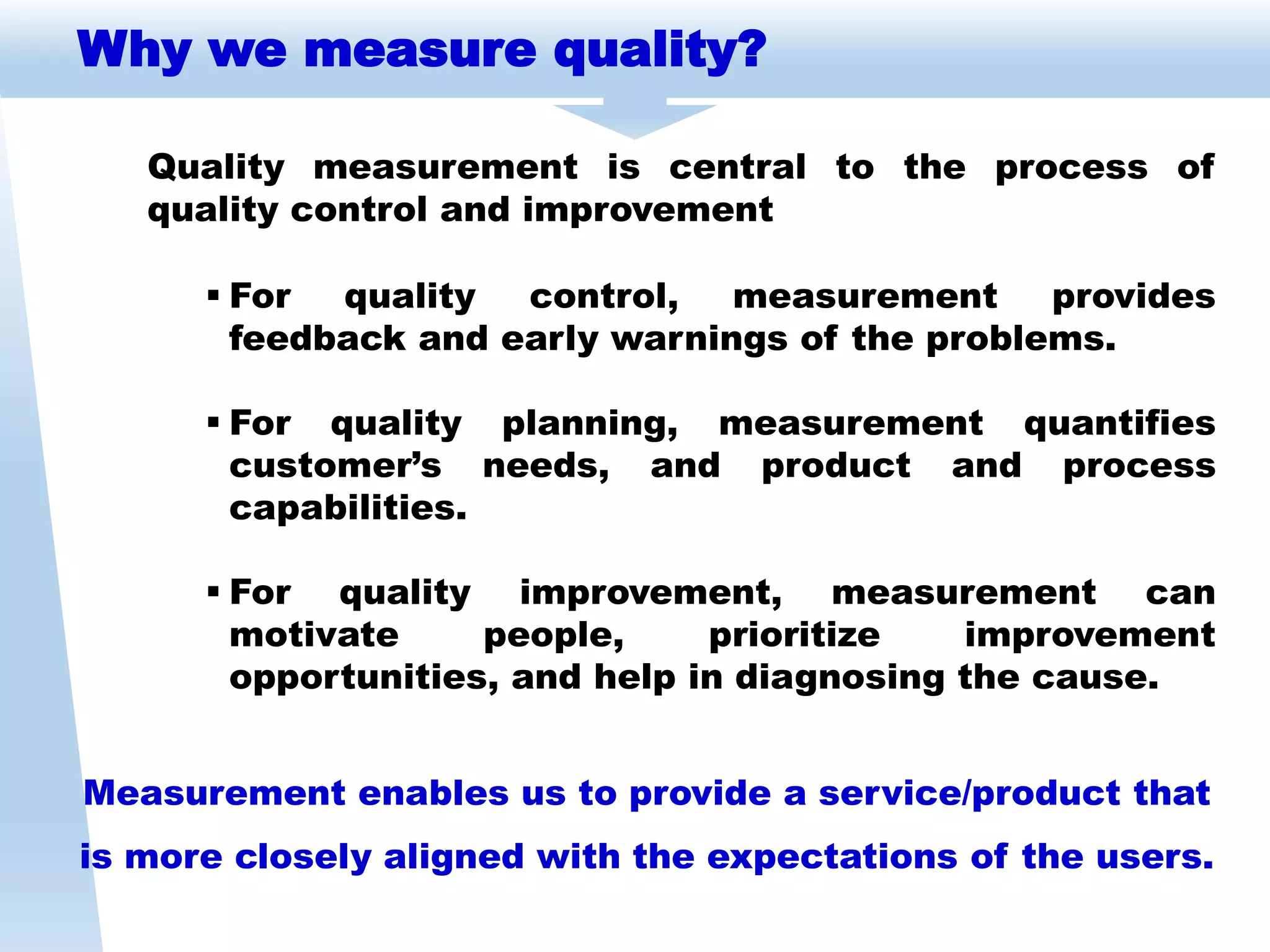 Why we measure quality?
Quality measurement is central to the process of
quality control and improvement
Measurement enables us to provide a service/product that
is more closely aligned with the expectations of the users.
 For quality control, measurement provides
feedback and early warnings of the problems.
 For quality planning, measurement quantifies
customer’s needs, and product and process
capabilities.
 For quality improvement, measurement can
motivate people, prioritize improvement
opportunities, and help in diagnosing the cause.
 