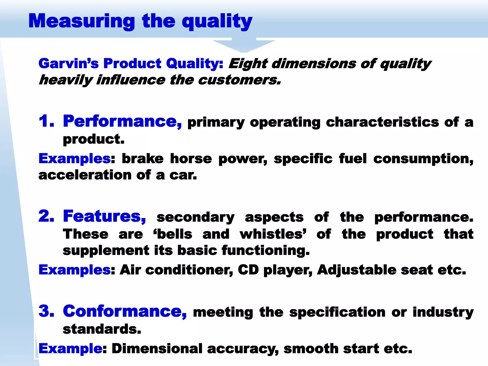 Measuring the quality
Garvin’s Product Quality: Eight dimensions of quality
heavily influence the customers.
1. Performance, primary operating characteristics of a
product.
Examples: brake horse power, specific fuel consumption,
acceleration of a car.
2. Features, secondary aspects of the performance.
These are ‘bells and whistles’ of the product that
supplement its basic functioning.
Examples: Air conditioner, CD player, Adjustable seat etc.
3. Conformance, meeting the specification or industry
standards.
Example: Dimensional accuracy, smooth start etc.
 