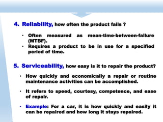 5. Serviceability, how easy is it to repair the product?
• How quickly and economically a repair or routine
maintenance activities can be accomplished.
• It refers to speed, courtesy, competence, and ease
of repair.
• Example: For a car, it is how quickly and easily it
can be repaired and how long it stays repaired.
4. Reliability, how often the product fails ?
• Often measured as mean-time-between-failure
(MTBF).
• Requires a product to be in use for a specified
period of time.
 