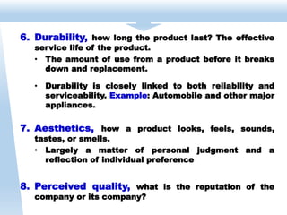 6. Durability, how long the product last? The effective
service life of the product.
• The amount of use from a product before it breaks
down and replacement.
• Durability is closely linked to both reliability and
serviceability. Example: Automobile and other major
appliances.
7. Aesthetics, how a product looks, feels, sounds,
tastes, or smells.
• Largely a matter of personal judgment and a
reflection of individual preference
8. Perceived quality, what is the reputation of the
company or its company?
 