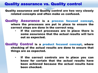 Quality assurance vs. Quality control
Quality assurance and Quality control are two very closely
related concepts and often make us confused.
Quality Assurance is a process focused concept,
where the processes are put in place to ensure the
correct steps are done in the correct way.
• If the correct processes are in place there is
some assurance that the actual results will turn
out as expected.
Quality Control is a product focused concept, where
checking of the actual results are done to ensure that
things are as expected.
• If the correct controls are in place you can
know for certain that the actual results have
been achieved because the actual results have
been checked.
 