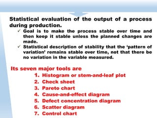 Its seven major tools are
1. Histogram or stem-and-leaf plot
2. Check sheet
3. Pareto chart
4. Cause-and-effect diagram
5. Defect concentration diagram
6. Scatter diagram
7. Control chart
Statistical evaluation of the output of a process
during production.
 Goal is to make the process stable over time and
then keep it stable unless the planned changes are
made.
 Statistical description of stability that the ‘pattern of
variation’ remains stable over time, not that there be
no variation in the variable measured.
 