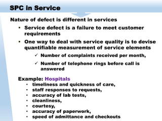 Nature of defect is different in services
 Service defect is a failure to meet customer
requirements
 One way to deal with service quality is to devise
quantifiable measurement of service elements
 Number of complaints received per month,
 Number of telephone rings before call is
answered
SPC in Service
Example: Hospitals
• timeliness and quickness of care,
• staff responses to requests,
• accuracy of lab tests,
• cleanliness,
• courtesy,
• accuracy of paperwork,
• speed of admittance and checkouts
 