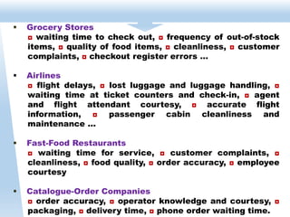  Grocery Stores
◘ waiting time to check out, ◘ frequency of out-of-stock
items, ◘ quality of food items, ◘ cleanliness, ◘ customer
complaints, ◘ checkout register errors …
 Airlines
◘ flight delays, ◘ lost luggage and luggage handling, ◘
waiting time at ticket counters and check-in, ◘ agent
and flight attendant courtesy, ◘ accurate flight
information, ◘ passenger cabin cleanliness and
maintenance …
 Fast-Food Restaurants
◘ waiting time for service, ◘ customer complaints, ◘
cleanliness, ◘ food quality, ◘ order accuracy, ◘ employee
courtesy
 Catalogue-Order Companies
◘ order accuracy, ◘ operator knowledge and courtesy, ◘
packaging, ◘ delivery time, ◘ phone order waiting time.
 