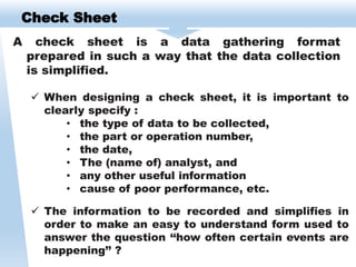 Check Sheet
A check sheet is a data gathering format
prepared in such a way that the data collection
is simplified.
 When designing a check sheet, it is important to
clearly specify :
• the type of data to be collected,
• the part or operation number,
• the date,
• The (name of) analyst, and
• any other useful information
• cause of poor performance, etc.
 The information to be recorded and simplifies in
order to make an easy to understand form used to
answer the question ‘‘how often certain events are
happening’’ ?
 