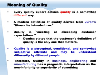 Meaning of Quality
 Every quality expert defines quality is a somewhat
different way.
 A modern definition of quality derives from Juran's
"fitness for intended use."
 Quality is "meeting or exceeding customer
expectations."
• Deming states that the customer's definition of
quality is the only one that matters.
 Quality is a perceptual, conditional, and somewhat
subjective attribute and may be understood
differently by different people.
 Therefore, Quality in business, engineering and
manufacturing has a pragmatic interpretation as the
non-inferiority or superiority of something
 