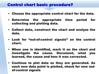  Choose the appropriate control chart for the data.
 Determine the appropriate time period for
collecting and plotting data.
 Collect data, construct the chart and analyze the
data.
 Look for “out-of-control signals” on the control
chart.
 When one is identified, mark it on the chart and
investigate the cause. Document, what you
learned, the cause and how it was corrected.
 Continue to plot data as they are generated. As
each new data point is plotted, check for new out-
of-control signals
Control chart basic procedure?
 
