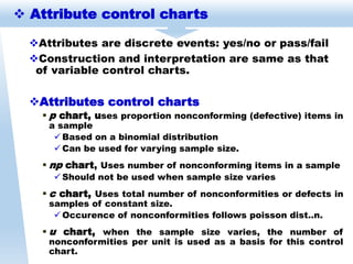 Attributes are discrete events: yes/no or pass/fail
Construction and interpretation are same as that
of variable control charts.
Attributes control charts
 p chart, uses proportion nonconforming (defective) items in
a sample
 Based on a binomial distribution
 Can be used for varying sample size.
 np chart, Uses number of nonconforming items in a sample
 Should not be used when sample size varies
 c chart, Uses total number of nonconformities or defects in
samples of constant size.
 Occurence of nonconformities follows poisson dist..n.
 u chart, when the sample size varies, the number of
nonconformities per unit is used as a basis for this control
chart.
 Attribute control charts
 