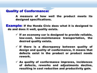 Quality of Conformance:
A measure of how well the product meets its
designed specifications.
Example: If the Honda Civic does what it is designed to
do and does it well, quality exists.
 If an economy car is designed to provide reliable,
low-cost, low-maintenance transportation, the
desired quality exists.
 If there is a discrepancy between quality of
design and quality of conformance, it means that
defects exist in the product or product needs
rework.
 As quality of conformance improves, incidences
of defects, reworks and adjustments decline,
resulting in cost reduction and productivity gain.
 