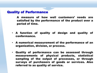 Quality of Performance
A measure of how well customers’ needs are
satisfied by the performance of the product over a
period of time.
• A function of quality of design and quality of
conformance.
• A numerical measurement of the performance of an
organization, division, or process.
• Quality of performance can be assessed through
measurements of physical products, statistical
sampling of the output of processes, or through
surveys of purchasers of goods or services. Also
referred to as quality of service.
 