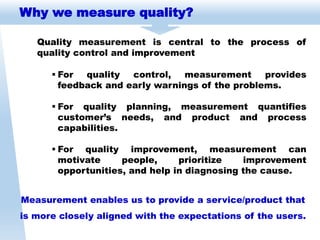 Why we measure quality?
Quality measurement is central to the process of
quality control and improvement
Measurement enables us to provide a service/product that
is more closely aligned with the expectations of the users.
 For quality control, measurement provides
feedback and early warnings of the problems.
 For quality planning, measurement quantifies
customer’s needs, and product and process
capabilities.
 For quality improvement, measurement can
motivate people, prioritize improvement
opportunities, and help in diagnosing the cause.
 