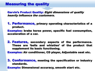Measuring the quality
Garvin’s Product Quality: Eight dimensions of quality
heavily influence the customers.
1. Performance, primary operating characteristics of a
product.
Examples: brake horse power, specific fuel consumption,
acceleration of a car.
2. Features, secondary aspects of the performance.
These are ‘bells and whistles’ of the product that
supplement its basic functioning.
Examples: Air conditioner, CD player, Adjustable seat etc.
3. Conformance, meeting the specification or industry
standards.
Example: Dimensional accuracy, smooth start etc.
 