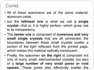Contd.
 All of these specimens are of the same material,
aluminum oxide,
 but the leftmost one is what we call a single
crystal—that is, it is highly perfect—which gives rise
to its transparency.
 The center one is composed of numerous and very
small single crystals that are all connected; the
boundaries between these small crystals scatter a
portion of the light reflected from the printed page,
which makes this material optically translucent.
 Finally, the specimen on the right is composed not
only of many small, interconnected crystals, but also
of a large number of very small pores or void
spaces. These pores also effectively scatter the
 
