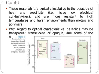 Contd.
 These materials are typically insulative to the passage of
heat and electricity (i.e., have low electrical
conductivities), and are more resistant to high
temperatures and harsh environments than metals and
polymers.
 With regard to optical characteristics, ceramics may be
transparent, translucent, or opaque, and some of the
oxide ceramics (e.g., Fe3O4) exhibit magnetic behavior.
 