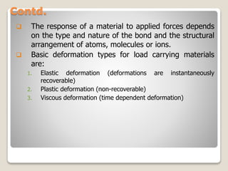 Contd.
 The response of a material to applied forces depends
on the type and nature of the bond and the structural
arrangement of atoms, molecules or ions.
 Basic deformation types for load carrying materials
are:
1. Elastic deformation (deformations are instantaneously
recoverable)
2. Plastic deformation (non-recoverable)
3. Viscous deformation (time dependent deformation)
 