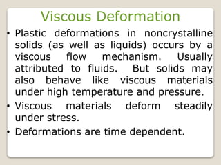 Viscous Deformation
• Plastic deformations in noncrystalline
solids (as well as liquids) occurs by a
viscous flow mechanism. Usually
attributed to fluids. But solids may
also behave like viscous materials
under high temperature and pressure.
• Viscous materials deform steadily
under stress.
• Deformations are time dependent.
 