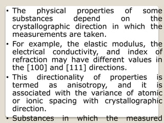 • The physical properties of some
substances depend on the
crystallographic direction in which the
measurements are taken.
• For example, the elastic modulus, the
electrical conductivity, and index of
refraction may have different values in
the [100] and [111] directions.
• This directionality of properties is
termed as anisotropy, and it is
associated with the variance of atomic
or ionic spacing with crystallographic
direction.
• Substances in which the measured
 