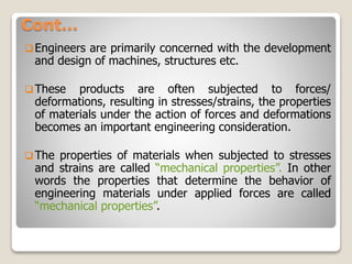 Cont…
Engineers are primarily concerned with the development
and design of machines, structures etc.
These products are often subjected to forces/
deformations, resulting in stresses/strains, the properties
of materials under the action of forces and deformations
becomes an important engineering consideration.
The properties of materials when subjected to stresses
and strains are called “mechanical properties”. In other
words the properties that determine the behavior of
engineering materials under applied forces are called
“mechanical properties”.
 