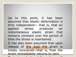 Anelasticity
 Up to this point, it has been
assumed that elastic deformation is
time independent— that is, that an
applied stress produces an
instantaneous elastic strain that
remains constant over the period of
time the stress is maintained.
 It has also been assumed that upon
release of the load the strain is
totally recovered—that is, that the
strain immediately returns to zero.
 