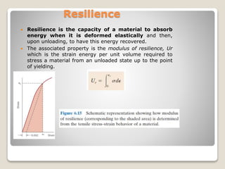 Resilience
 Resilience is the capacity of a material to absorb
energy when it is deformed elastically and then,
upon unloading, to have this energy recovered.
 The associated property is the modulus of resilience, Ur
which is the strain energy per unit volume required to
stress a material from an unloaded state up to the point
of yielding.
 