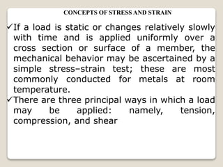 CONCEPTS OF STRESS AND STRAIN
If a load is static or changes relatively slowly
with time and is applied uniformly over a
cross section or surface of a member, the
mechanical behavior may be ascertained by a
simple stress–strain test; these are most
commonly conducted for metals at room
temperature.
There are three principal ways in which a load
may be applied: namely, tension,
compression, and shear
 