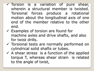  Torsion is a variation of pure shear,
wherein a structural member is twisted.
Torsional forces produce a rotational
motion about the longitudinal axis of one
end of the member relative to the other
end.
 Examples of torsion are found for
machine axles and drive shafts, and also
for twist drills.
 Torsional tests are normally performed on
cylindrical solid shafts or tubes.
 A shear stress is a function of the applied
torque T, whereas shear strain is related
to the angle of twist,
 