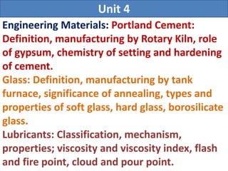 Engineering Materials: Portland Cement:
Definition, manufacturing by Rotary Kiln, role
of gypsum, chemistry of setting and hardening
of cement.
Glass: Definition, manufacturing by tank
furnace, significance of annealing, types and
properties of soft glass, hard glass, borosilicate
glass.
Lubricants: Classification, mechanism,
properties; viscosity and viscosity index, flash
and fire point, cloud and pour point.
Unit 4
 