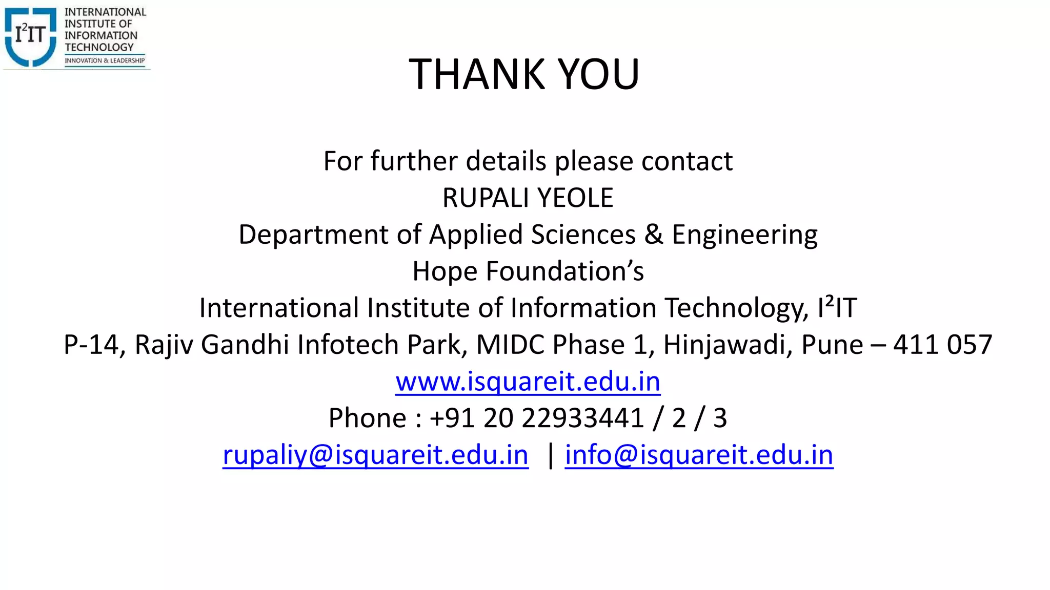THANK YOU
For further details please contact
RUPALI YEOLE
Department of Applied Sciences & Engineering
Hope Foundation’s
International Institute of Information Technology, I²IT
P-14, Rajiv Gandhi Infotech Park, MIDC Phase 1, Hinjawadi, Pune – 411 057
www.isquareit.edu.in
Phone : +91 20 22933441 / 2 / 3
rupaliy@isquareit.edu.in | info@isquareit.edu.in
 