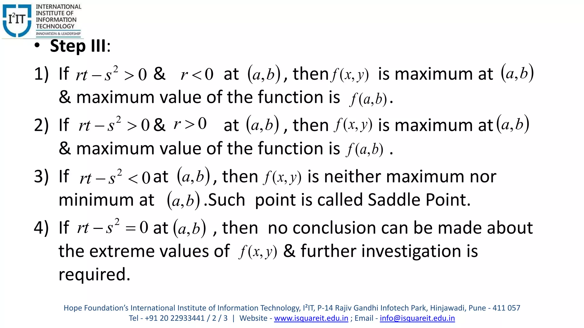 • Step III:
1) If & at , then is maximum at
& maximum value of the function is .
2) If & at , then is maximum at
& maximum value of the function is .
3) If at , then is neither maximum nor
minimum at .Such point is called Saddle Point.
4) If at , then no conclusion can be made about
the extreme values of & further investigation is
required.
02
 srt 0r  ba, ),( yxf
 ba,
),( baf
02
 srt 0r  ba, ),( yxf
 ba,
),( baf
02
 srt
 ba, ),( yxf
 ba,
02
 srt
 ba,
),( yxf
Hope Foundation’s International Institute of Information Technology, I²IT, P-14 Rajiv Gandhi Infotech Park, Hinjawadi, Pune - 411 057
Tel - +91 20 22933441 / 2 / 3 | Website - www.isquareit.edu.in ; Email - info@isquareit.edu.in
 