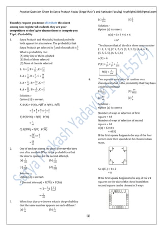 Practice Question Given By Satya Prakash Yadav (Engg Math’s and Aptitude Faculty) truthlight1989@gmail.com
[1]
I humbly request you to not distribute this sheet
among non-registered students they are your
competitors so don’t give chance them to compete you
Topic: Probability
1. Satya Prakash and Minakshi, husband and wife
both appear for a interview. The probability that
Satya Prakash get selected is and of minakshi is
What is probability that
(A) Only one of them selected
(B) Both of them selected
(C) None of them is selected
1. A = , B = , C =
2. A = B = , C =
3. A = , B = , C =
4. A = , B = , C =
Solution :-
Option (1) is correct.
A) P(A) = P(H) . P( ̅ ) P(W) . P(̅)
= =
B) P(H W) = P(H) . P(W)
=
C) P(̅ ̅ ) = P(̅ . P( ̅̅̅̅̅
= ( )
=
2. One of ten keys opens the door. If we try the keys
one after another. What is the probabilities that
the door is opened on the second attempt.
(a) (b)
(c) (d)
Solution :-
Option (d) is correct.
P (Second attempt) = P(̅̅̅̅
= (1 ( )
=
3. When four dice are thrown what is the probability
that the same number appears on each of them?
(a) (b)
(c) (d)
Solution :-
Option (c) is correct.
n(s) = 6
= 64
The chances that all the dice show same number
(1, 1, 1, 1), (2, 2, 2, 2), (3, 3, 3, 3), (4, 4, 4, 4),
(5, 5, 5, 5), (6, 6, 6, 6)
n(E) = 6
P(E) = = =
4. Two squares are chosen at random on a
chessboard what is the probability that they have
a side in common?
(a) (b)
(c) (d)
Solution :-
Option (a) is correct.
Number of ways of selection of first
square = 64
Number of ways of selection of second
square = 63
n(s) = 63 64
= 4032
If the first square happen to be any of the four
corner ones then second can be chosen in two
ways.
So n(E1) = 4
= 8
If the first square happens to be any of the 24
squares on the side of the chess board then
second square can be chosen in 3 ways
P(E) =
 