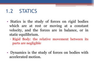 1.2 STATICS
• Statics is the study of forces on rigid bodies
which are at rest or moving at a constant
velocity, and the forces are in balance, or in
static equilibrium.
▫ Rigid Body: the relative movement between its
parts are negligible
• Dynamics is the study of forces on bodies with
accelerated motion.
 