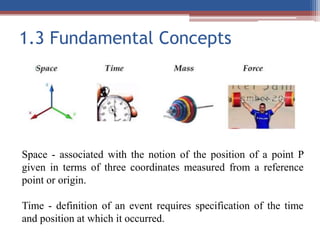 1.3 Fundamental Concepts
Space - associated with the notion of the position of a point P
given in terms of three coordinates measured from a reference
point or origin.
Time - definition of an event requires specification of the time
and position at which it occurred.
 